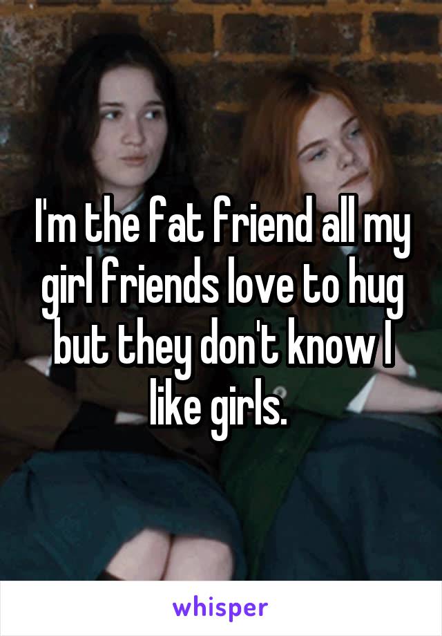 I'm the fat friend all my girl friends love to hug but they don't know I like girls. 