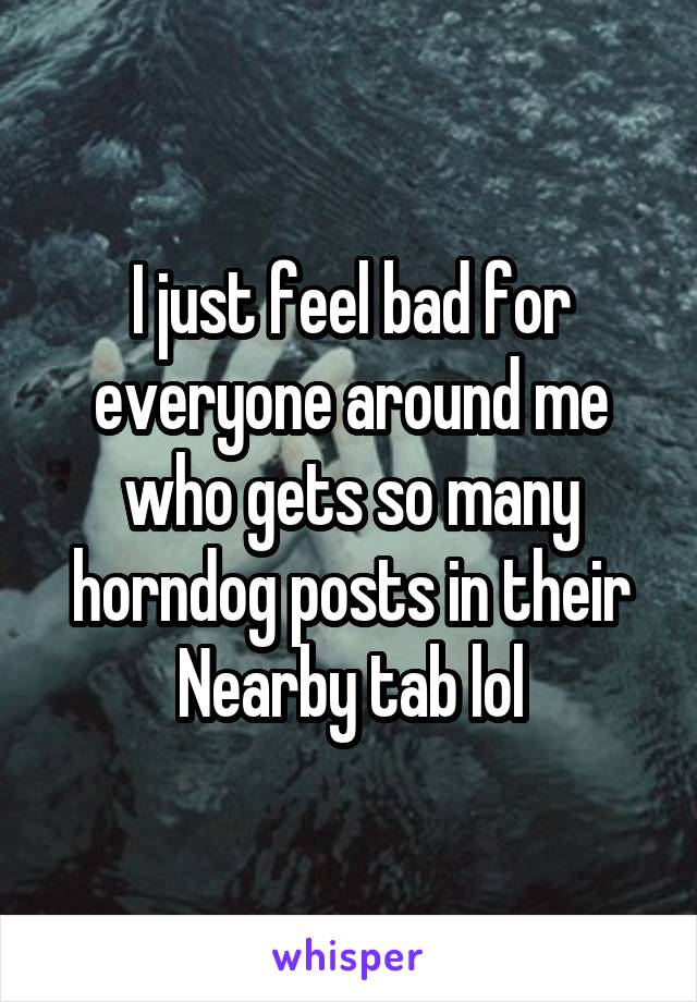 I just feel bad for everyone around me who gets so many horndog posts in their Nearby tab lol