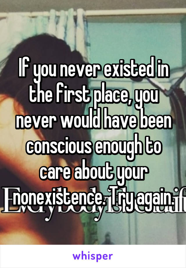 If you never existed in the first place, you never would have been conscious enough to care about your nonexistence. Try again.