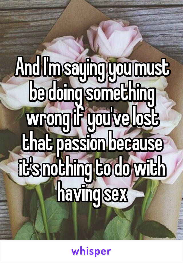 And I'm saying you must be doing something wrong if you've lost that passion because it's nothing to do with having sex