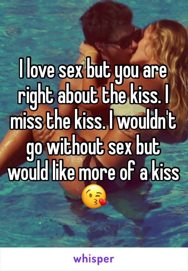 I love sex but you are right about the kiss. I miss the kiss. I wouldn't go without sex but would like more of a kiss 😘 