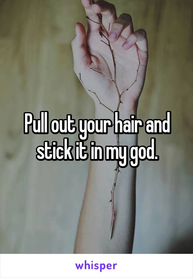 Pull out your hair and stick it in my god.