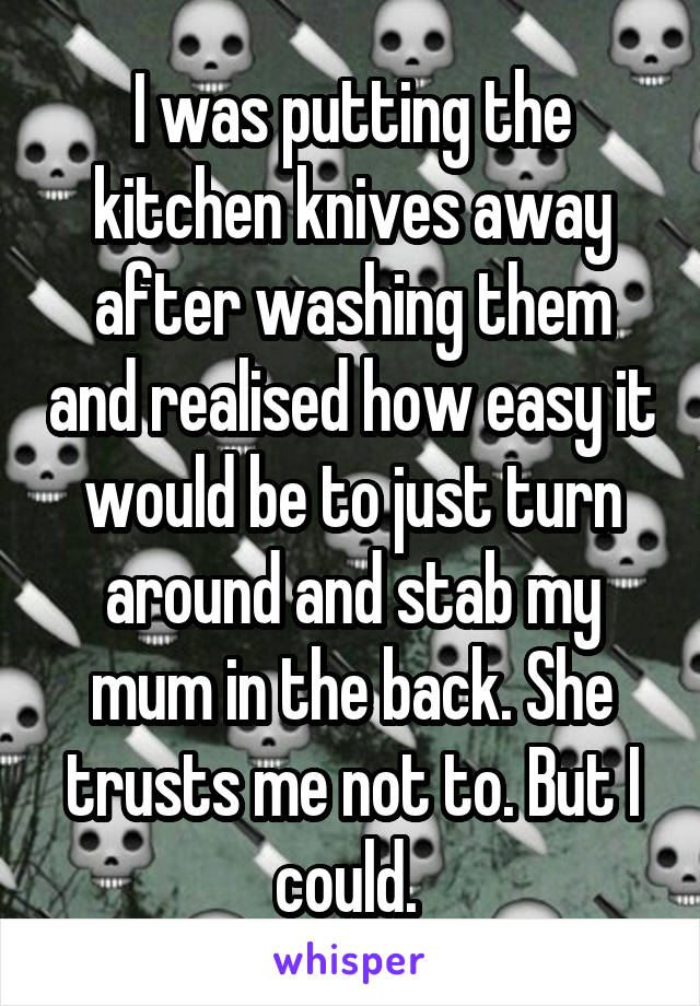 I was putting the kitchen knives away after washing them and realised how easy it would be to just turn around and stab my mum in the back. She trusts me not to. But I could. 