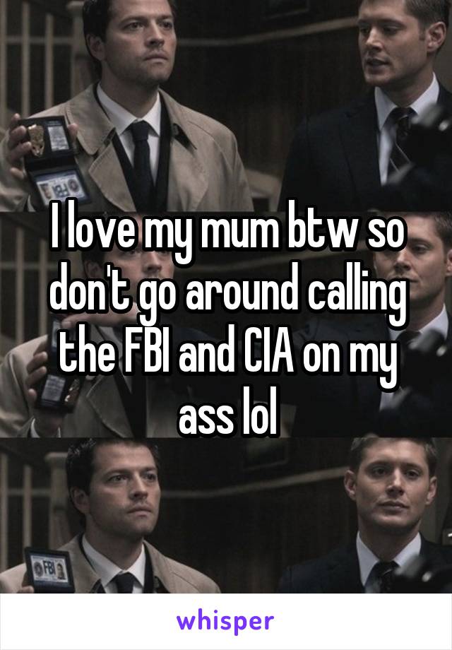 I love my mum btw so don't go around calling the FBI and CIA on my ass lol