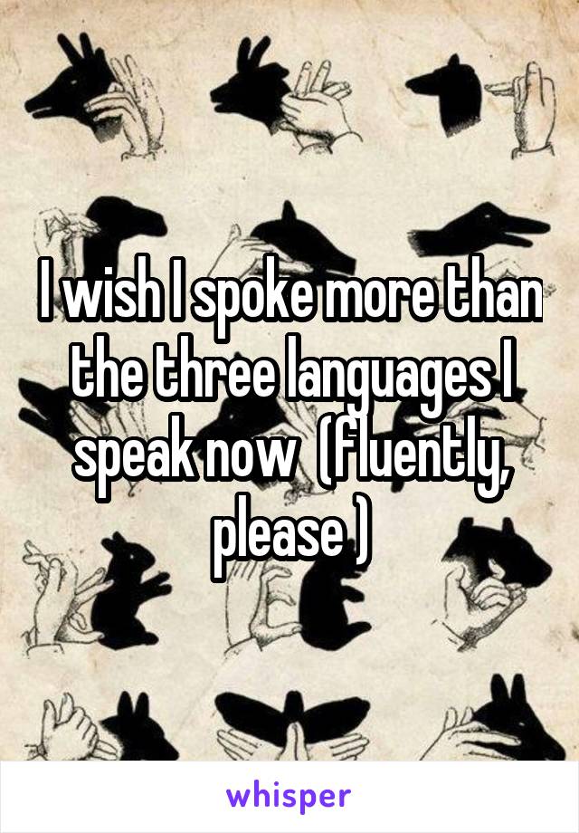 I wish I spoke more than the three languages I speak now  (fluently, please )