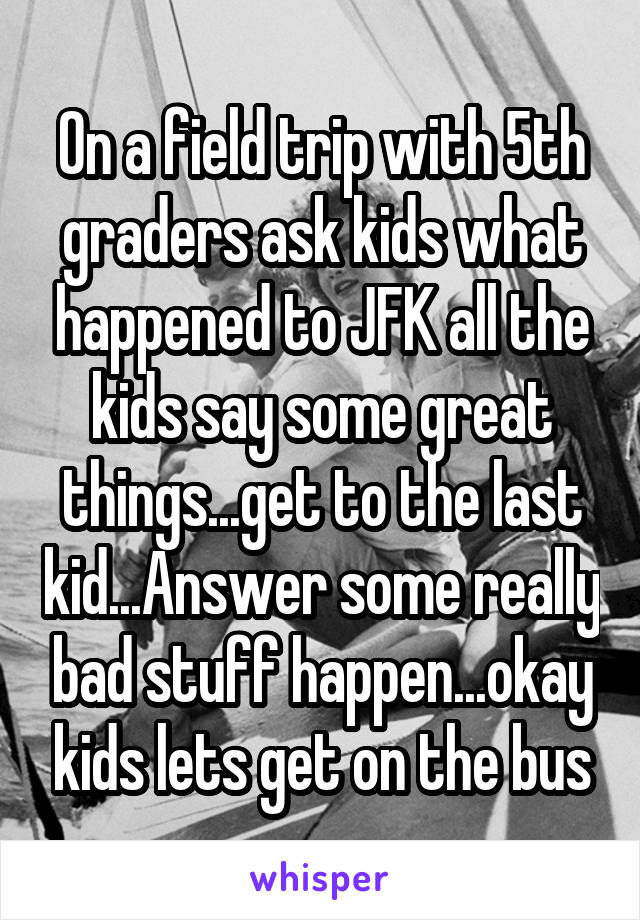 On a field trip with 5th graders ask kids what happened to JFK all the kids say some great things...get to the last kid...Answer some really bad stuff happen...okay kids lets get on the bus