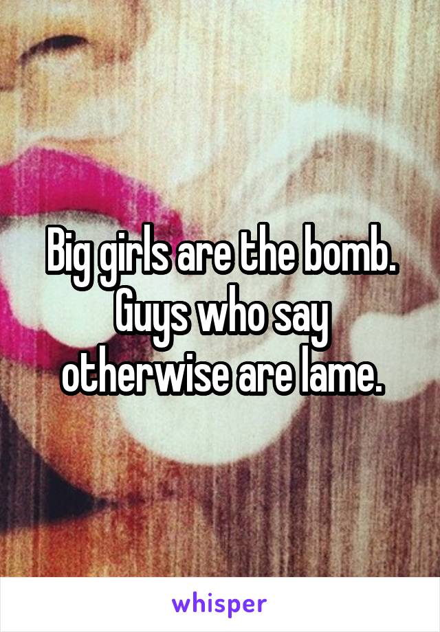 Big girls are the bomb. Guys who say otherwise are lame.