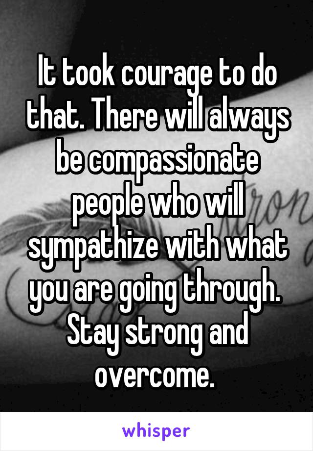 It took courage to do that. There will always be compassionate people who will sympathize with what you are going through.  Stay strong and overcome. 