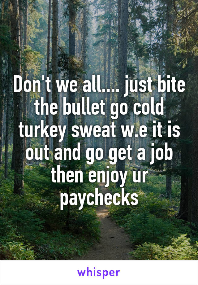 Don't we all.... just bite the bullet go cold turkey sweat w.e it is out and go get a job then enjoy ur paychecks