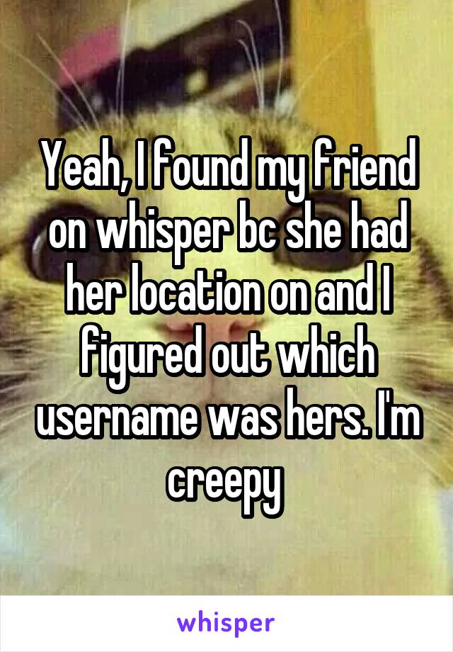 Yeah, I found my friend on whisper bc she had her location on and I figured out which username was hers. I'm creepy 