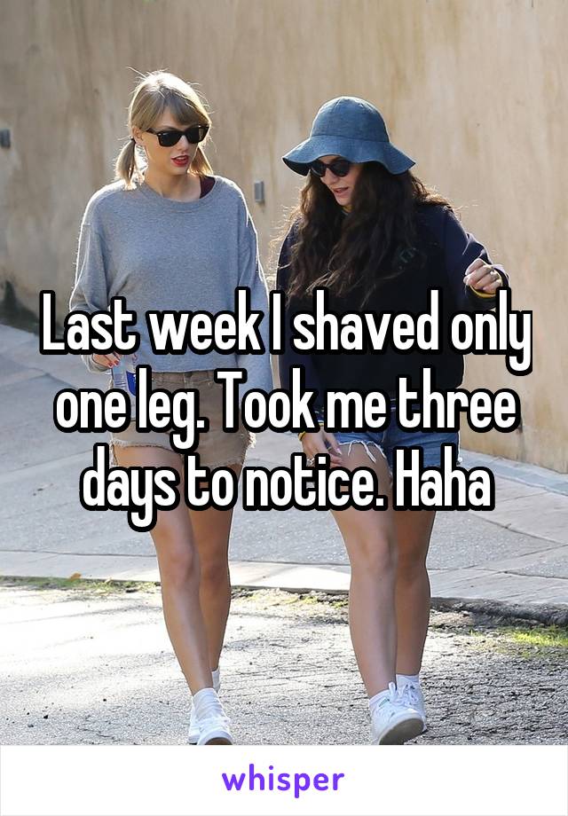 Last week I shaved only one leg. Took me three days to notice. Haha