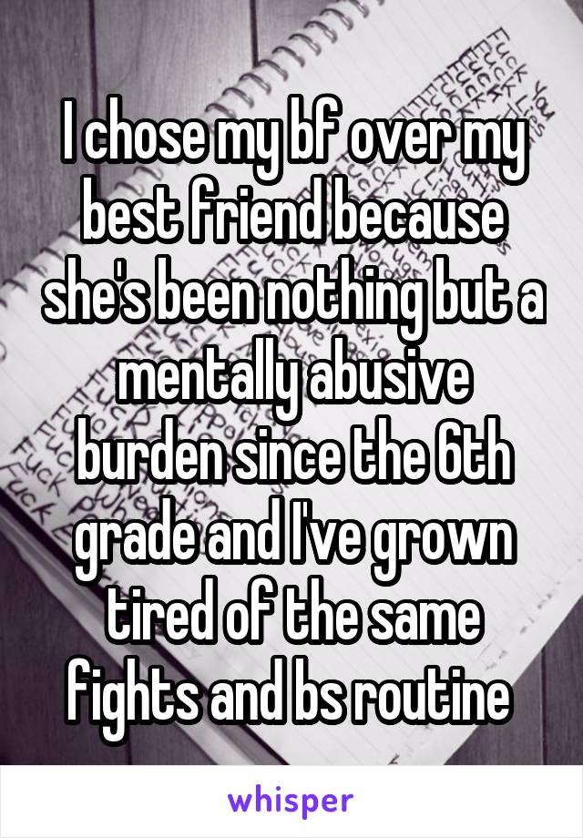I chose my bf over my best friend because she's been nothing but a mentally abusive burden since the 6th grade and I've grown tired of the same fights and bs routine 