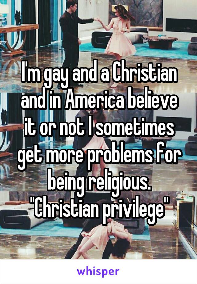 I'm gay and a Christian and in America believe it or not I sometimes get more problems for being religious. "Christian privilege"