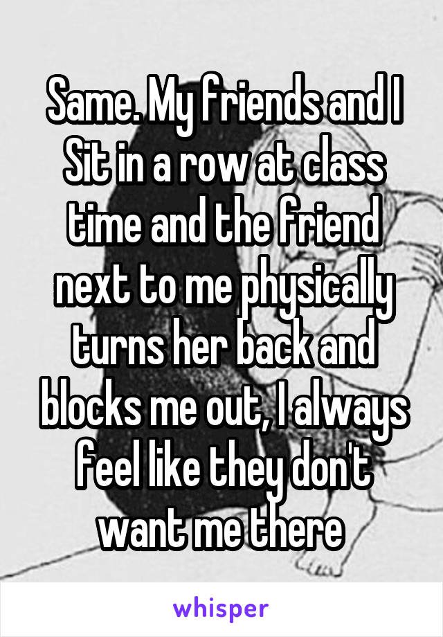 Same. My friends and I
Sit in a row at class time and the friend next to me physically turns her back and blocks me out, I always feel like they don't want me there 