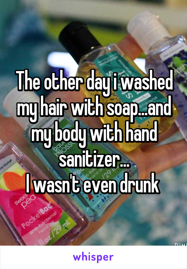 The other day i washed my hair with soap...and my body with hand sanitizer...
I wasn't even drunk 