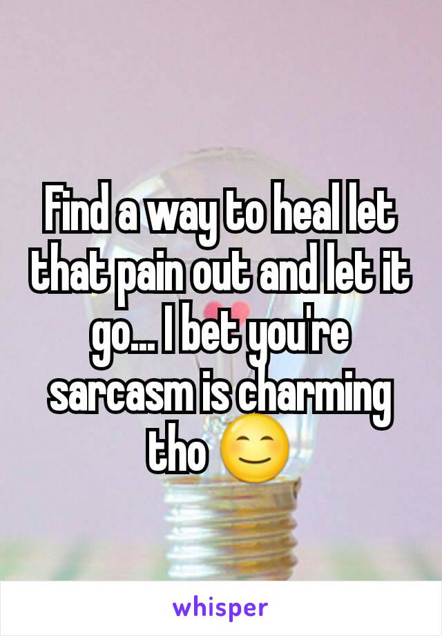 Find a way to heal let that pain out and let it go... I bet you're sarcasm is charming tho 😊