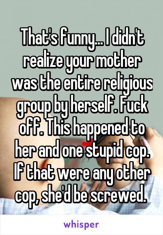 That's funny... I didn't realize your mother was the entire religious group by herself. Fuck off. This happened to her and one stupid cop. If that were any other cop, she'd be screwed. 