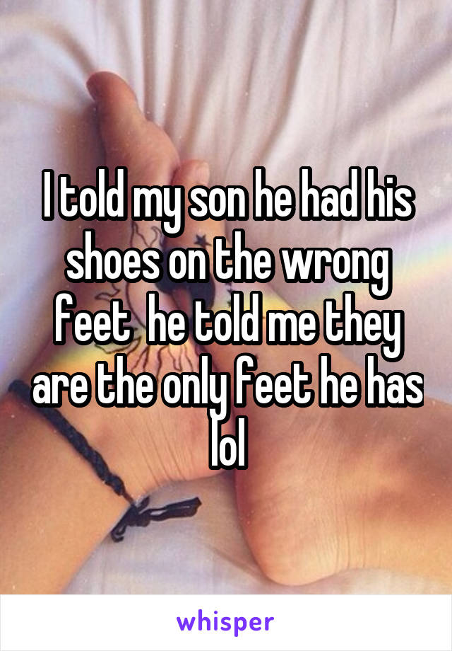 I told my son he had his shoes on the wrong feet  he told me they are the only feet he has lol