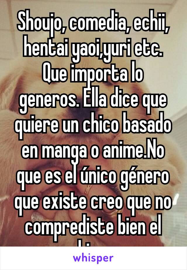 Shoujo, comedia, echii, hentai yaoi,yuri etc.
Que importa lo generos. Ella dice que quiere un chico basado en manga o anime.No que es el único género que existe creo que no comprediste bien el whisper