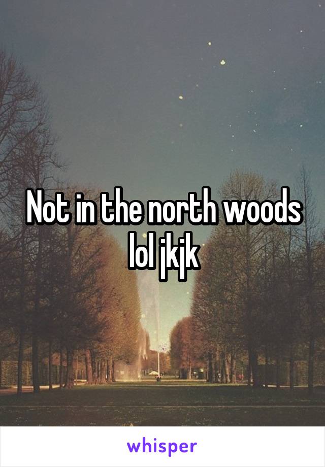 Not in the north woods lol jkjk