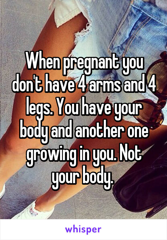 When pregnant you don't have 4 arms and 4 legs. You have your body and another one growing in you. Not your body. 