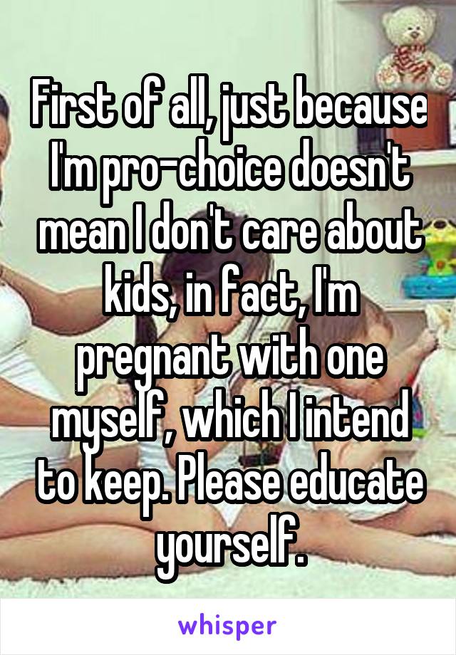 First of all, just because I'm pro-choice doesn't mean I don't care about kids, in fact, I'm pregnant with one myself, which I intend to keep. Please educate yourself.