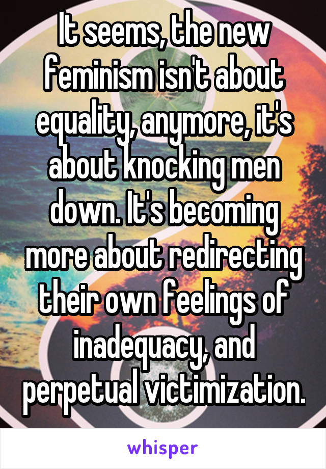 It seems, the new feminism isn't about equality, anymore, it's about knocking men down. It's becoming more about redirecting their own feelings of inadequacy, and perpetual victimization. 