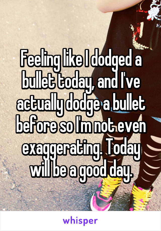 Feeling like I dodged a bullet today, and I've actually dodge a bullet before so I'm not even exaggerating. Today will be a good day.