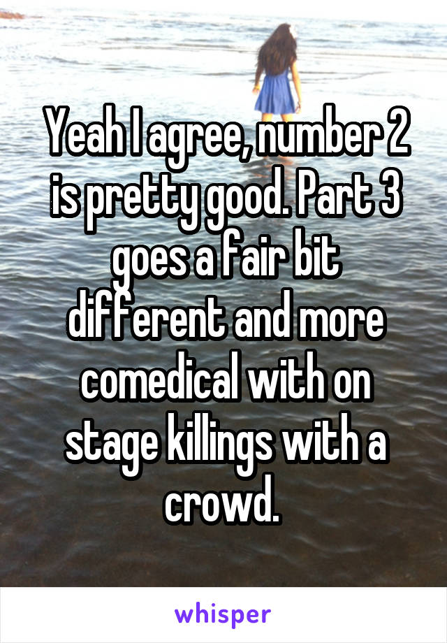 Yeah I agree, number 2 is pretty good. Part 3 goes a fair bit different and more comedical with on stage killings with a crowd. 