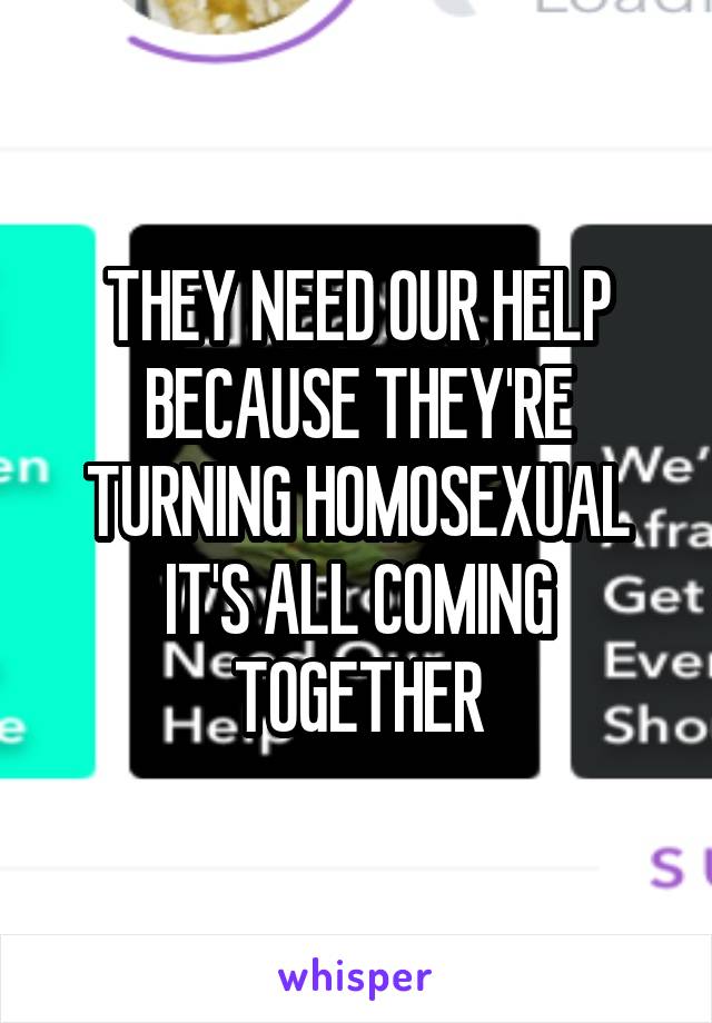 THEY NEED OUR HELP BECAUSE THEY'RE TURNING HOMOSEXUAL IT'S ALL COMING TOGETHER