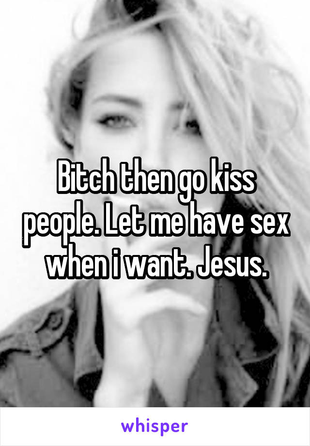 Bitch then go kiss people. Let me have sex when i want. Jesus.