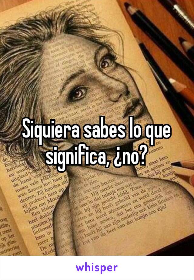 Siquiera sabes lo que significa, ¿no?