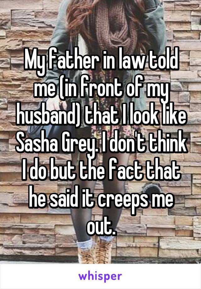 My father in law told me (in front of my husband) that I look like Sasha Grey. I don't think I do but the fact that he said it creeps me out.
