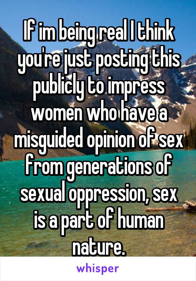 If im being real I think you're just posting this publicly to impress women who have a misguided opinion of sex from generations of sexual oppression, sex is a part of human nature.