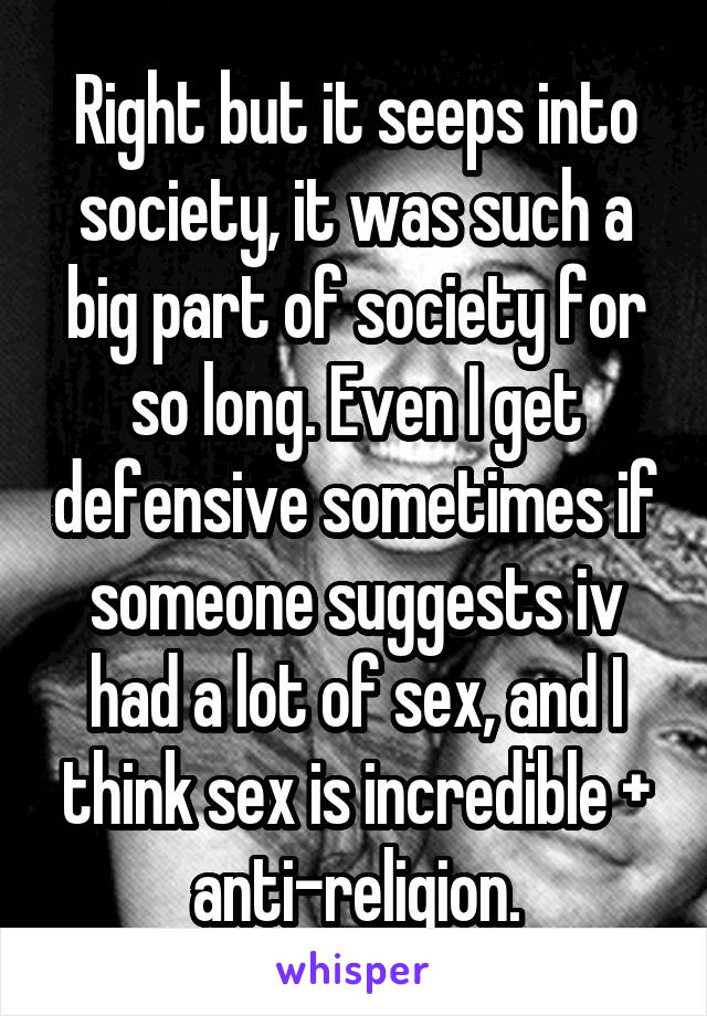 Right but it seeps into society, it was such a big part of society for so long. Even I get defensive sometimes if someone suggests iv had a lot of sex, and I think sex is incredible + anti-religion.