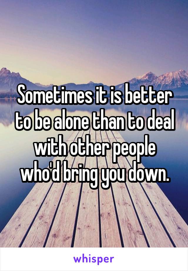 Sometimes it is better to be alone than to deal with other people who'd bring you down.