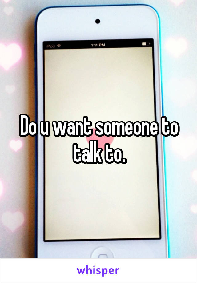 Do u want someone to talk to.