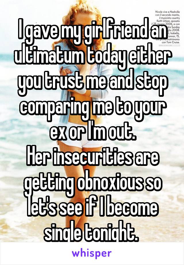 I gave my girlfriend an ultimatum today either you trust me and stop comparing me to your ex or I'm out.
Her insecurities are getting obnoxious so let's see if I become single tonight. 