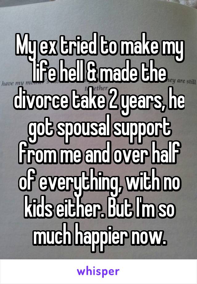 My ex tried to make my life hell & made the divorce take 2 years, he got spousal support from me and over half of everything, with no kids either. But I'm so much happier now.