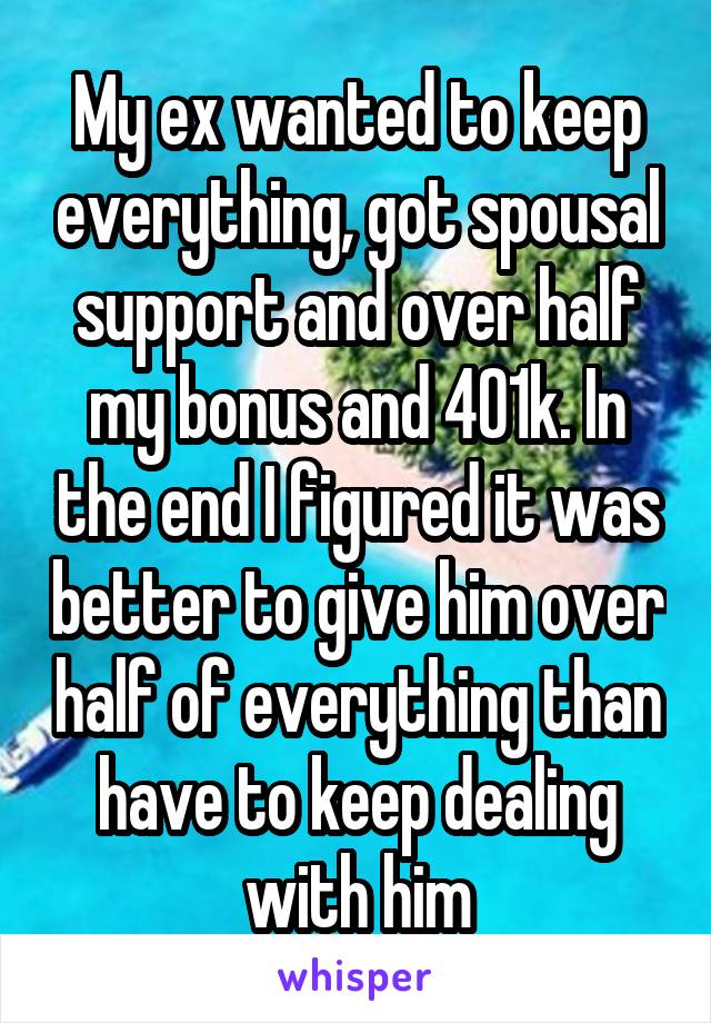 My ex wanted to keep everything, got spousal support and over half my bonus and 401k. In the end I figured it was better to give him over half of everything than have to keep dealing with him