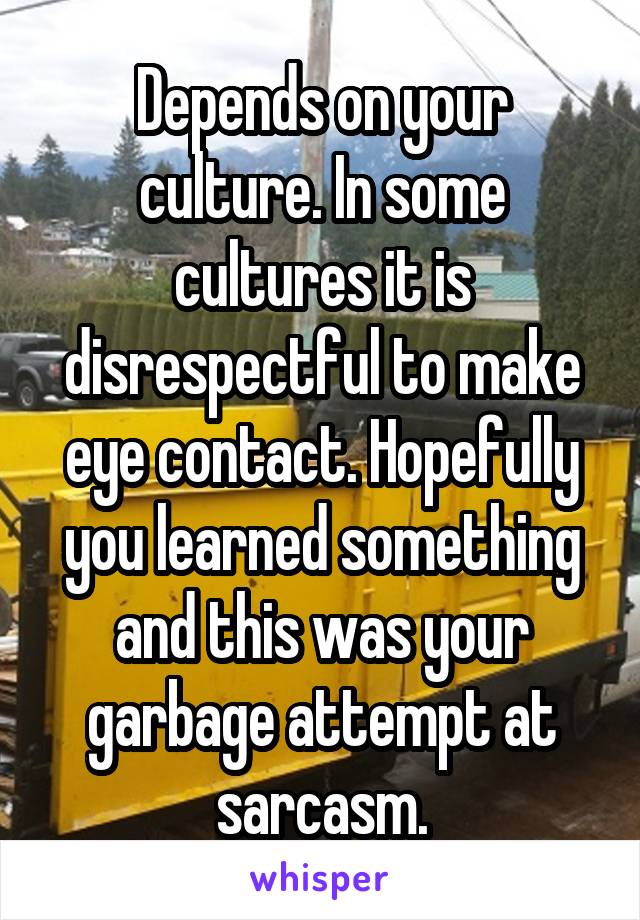 Depends on your culture. In some cultures it is disrespectful to make eye contact. Hopefully you learned something and this was your garbage attempt at sarcasm.