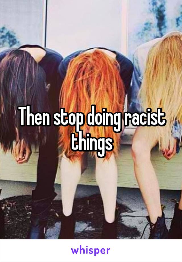 Then stop doing racist things