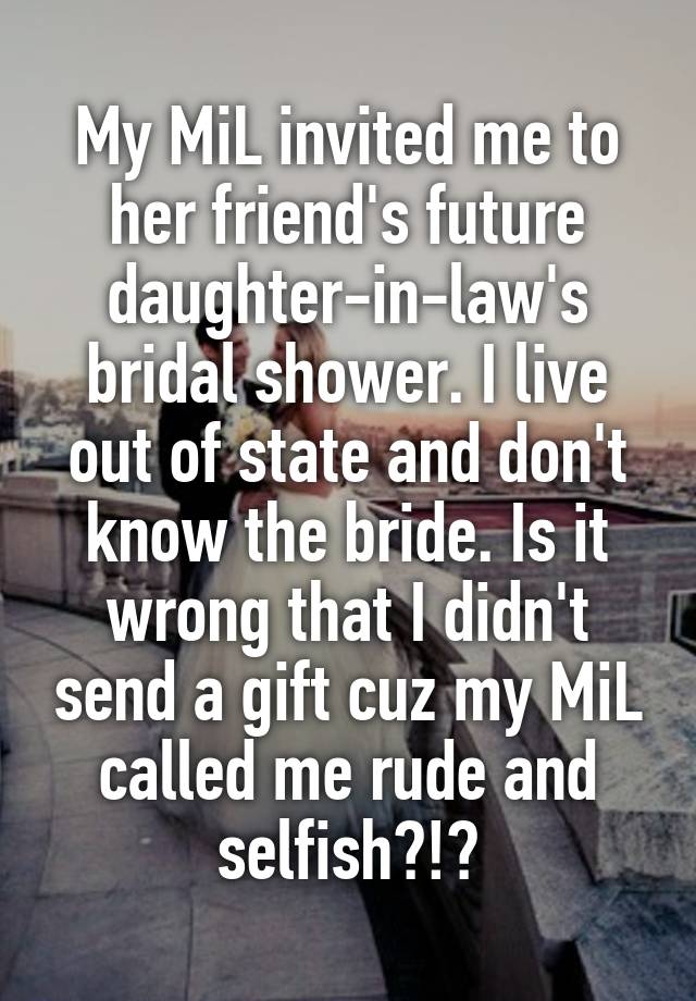 My MiL invited me to her friend's future daughter-in-law's bridal shower. I live out of state and don't know the bride. Is it wrong that I didn't send a gift cuz my MiL called me rude and selfish?!?