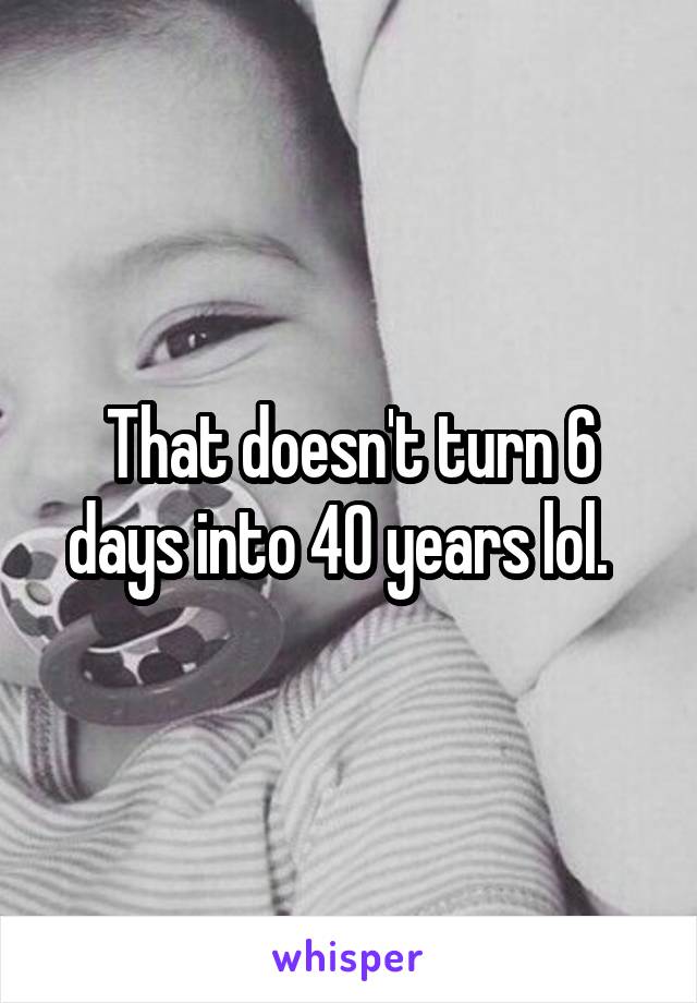 That doesn't turn 6 days into 40 years lol.  