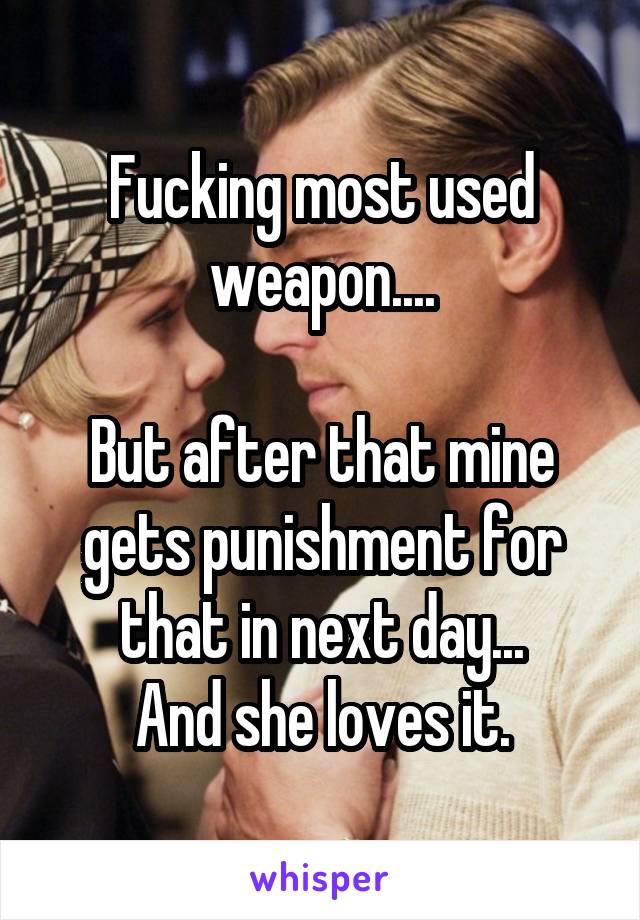 Fucking most used weapon....

But after that mine gets punishment for that in next day...
And she loves it.