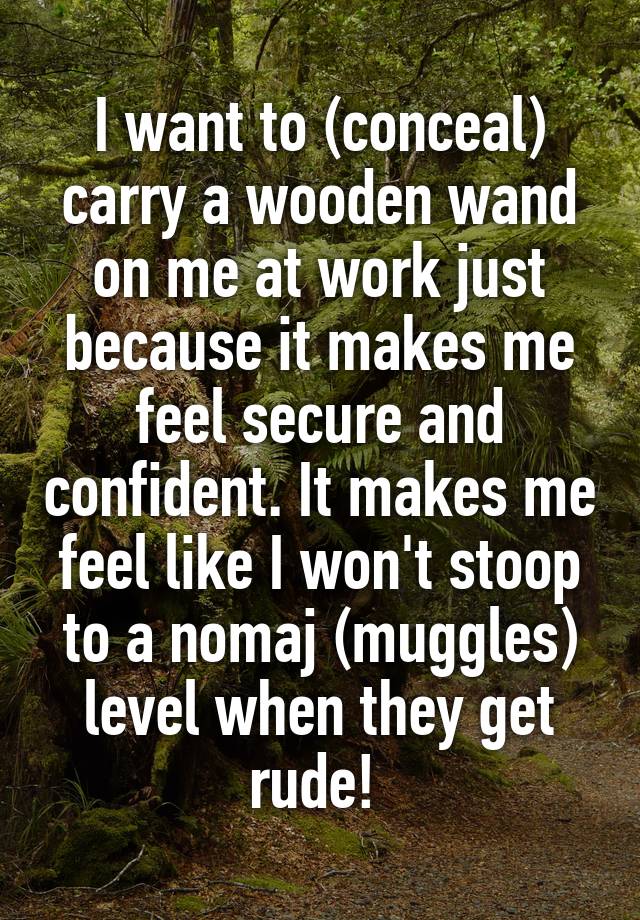 I want to (conceal) carry a wooden wand on me at work just because it makes me feel secure and confident. It makes me feel like I won't stoop to a nomaj (muggles) level when they get rude! 