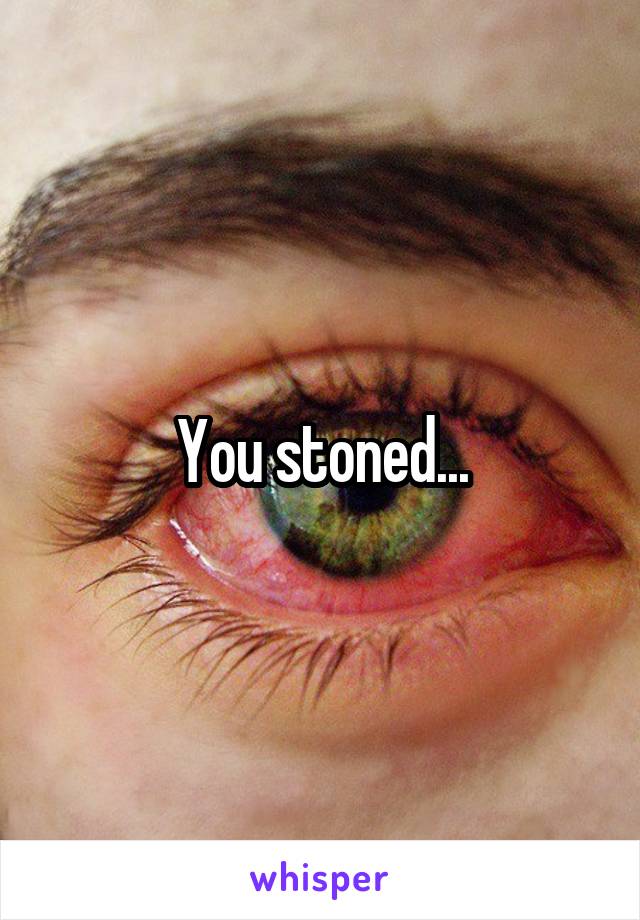 You stoned...