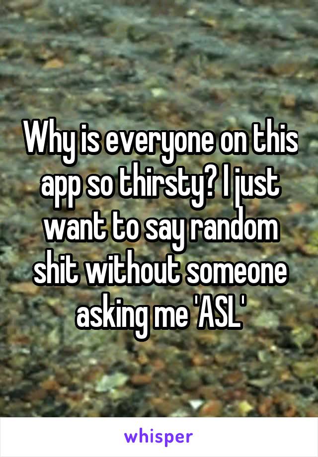 Why is everyone on this app so thirsty? I just want to say random shit without someone asking me 'ASL'