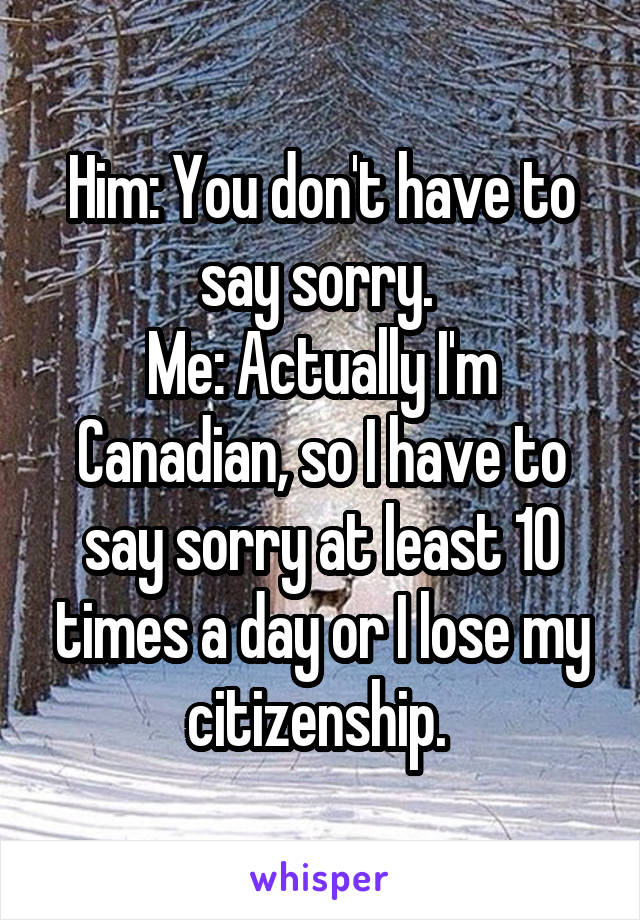 Him: You don't have to say sorry. 
Me: Actually I'm Canadian, so I have to say sorry at least 10 times a day or I lose my citizenship. 