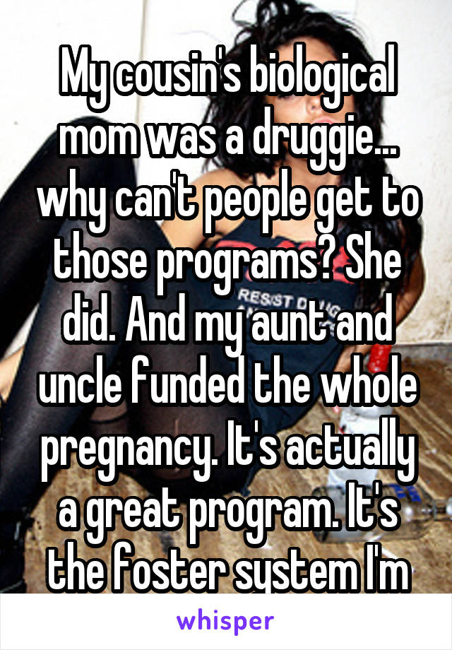 My cousin's biological mom was a druggie... why can't people get to those programs? She did. And my aunt and uncle funded the whole pregnancy. It's actually a great program. It's the foster system I'm